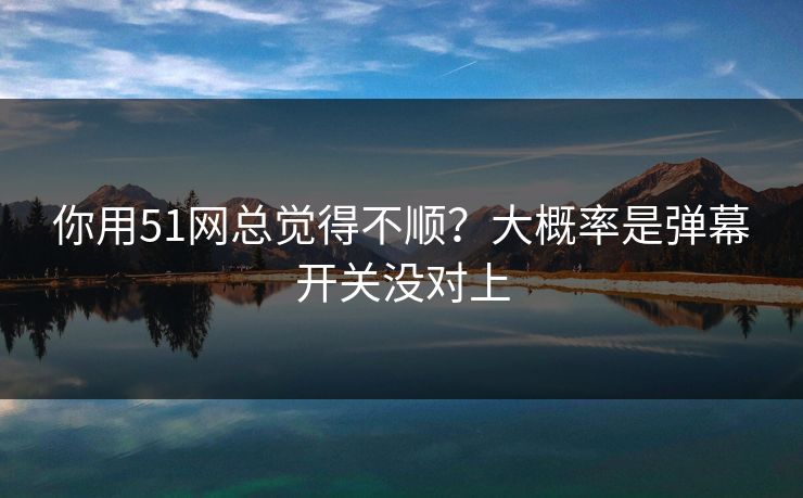 你用51网总觉得不顺?大概率是弹幕开关没对上 你用51网总觉得不顺?大概率是弹幕开关没对上
