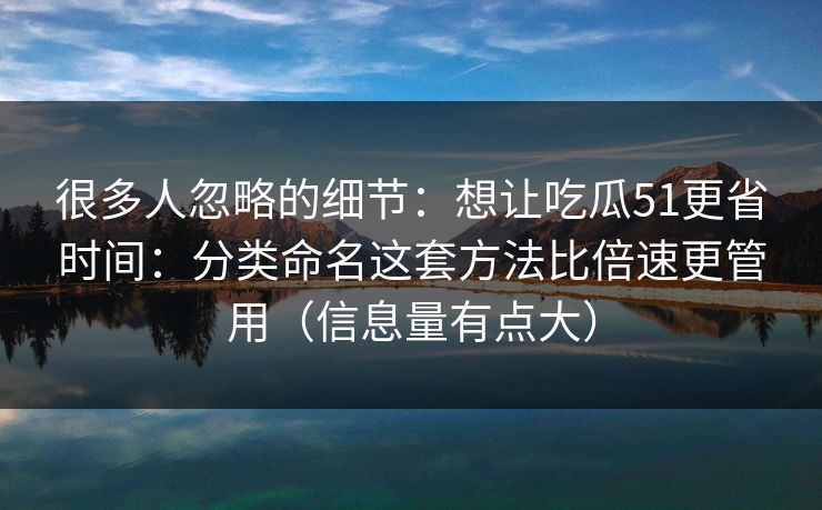 很多人忽略的细节：想让吃瓜51更省时间：分类命名这套方法比倍速更管用（信息量有点大）