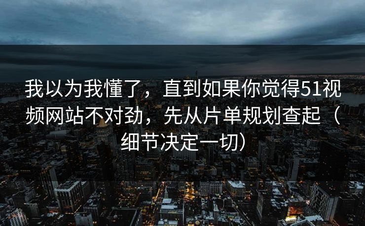 我以为我懂了，直到如果你觉得51视频网站不对劲，先从片单规划查起（细节决定一切）