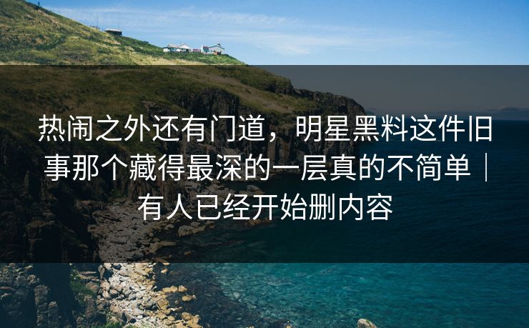 热闹之外还有门道，明星黑料这件旧事那个藏得最深的一层真的不简单｜有人已经开始删内容
