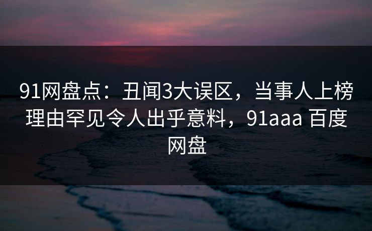 91网盘点：丑闻3大误区，当事人上榜理由罕见令人出乎意料，91aaa 百度网盘