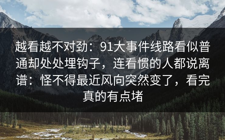 越看越不对劲：91大事件线路看似普通却处处埋钩子，连看惯的人都说离谱：怪不得最近风向突然变了，看完真的有点堵
